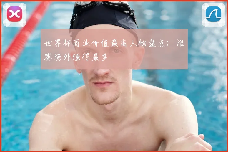 世界杯商业价值最高人物盘点:谁赛场外赚得最多