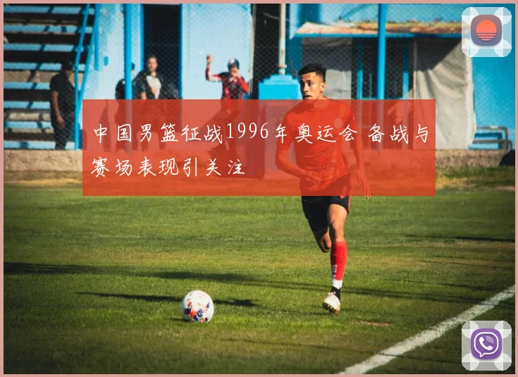 中国男篮征战1996年奥运会 备战与赛场表现引关注